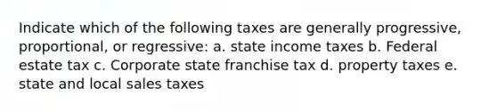 Indicate which of the following taxes are generally progressive, proportional, or regressive: a. state income taxes b. Federal estate tax c. Corporate state franchise tax d. property taxes e. state and local sales taxes