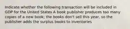 Indicate whether the following transaction will be included in GDP for the United States A book publisher produces too many copies of a new book; the books don't sell this year, so the publisher adds the surplus books to inventories