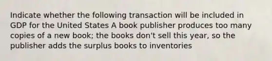 Indicate whether the following transaction will be included in GDP for the United States A book publisher produces too many copies of a new book; the books don't sell this year, so the publisher adds the surplus books to inventories