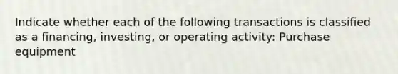 Indicate whether each of the following transactions is classified as a financing, investing, or operating activity: Purchase equipment