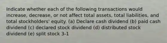 Indicate whether each of the following transactions would increase, decrease, or not affect total assets, total liabilities, and total stockholders' equity. (a) Declare cash dividend (b) paid cash dividend (c) declared stock dividend (d) distributed stock dividend (e) split stock 3-1