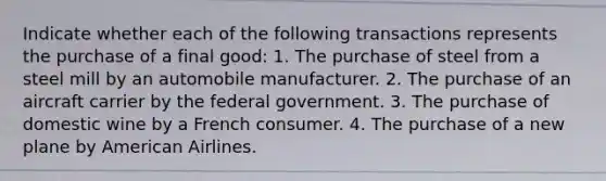 Indicate whether each of the following transactions represents the purchase of a final good: 1. The purchase of steel from a steel mill by an automobile manufacturer. 2. The purchase of an aircraft carrier by the federal government. 3. The purchase of domestic wine by a French consumer. 4. The purchase of a new plane by American Airlines.