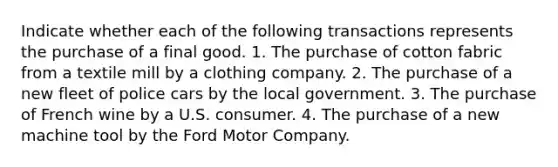 Indicate whether each of the following transactions represents the purchase of a final good. 1. The purchase of cotton fabric from a textile mill by a clothing company. 2. The purchase of a new fleet of police cars by the local government. 3. The purchase of French wine by a U.S. consumer. 4. The purchase of a new machine tool by the Ford Motor Company.