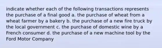 indicate whether each of the following transactions represents the purchase of a final good a. the purchase of wheat from a wheat farmer by a bakery b. the purchase of a new fire truck by the local government c. the purchase of domestic wine by a French consumer d. the purchase of a new machine tool by the Ford Motor Company