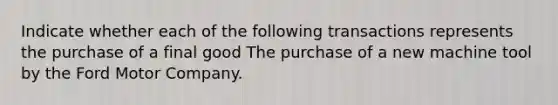 Indicate whether each of the following transactions represents the purchase of a final good The purchase of a new machine tool by the Ford Motor Company.