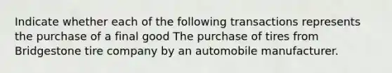 Indicate whether each of the following transactions represents the purchase of a final good The purchase of tires from Bridgestone tire company by an automobile manufacturer.