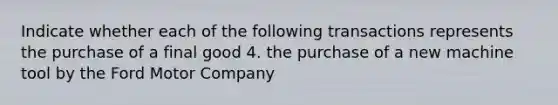 Indicate whether each of the following transactions represents the purchase of a final good 4. the purchase of a new machine tool by the Ford Motor Company