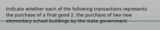 Indicate whether each of the following transactions represents the purchase of a final good 2. the purchase of two new elementary school buildings by the state government