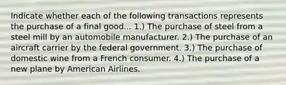 Indicate whether each of the following transactions represents the purchase of a final good... 1.) The purchase of steel from a steel mill by an automobile manufacturer. 2.) The purchase of an aircraft carrier by the federal government. 3.) The purchase of domestic wine from a French consumer. 4.) The purchase of a new plane by American Airlines.