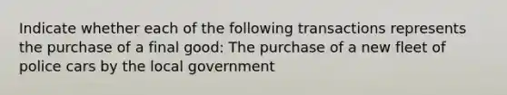 Indicate whether each of the following transactions represents the purchase of a final good: The purchase of a new fleet of police cars by the local government