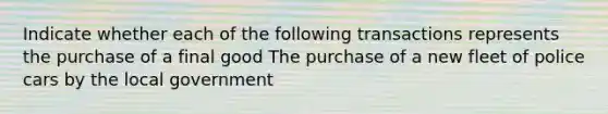 Indicate whether each of the following transactions represents the purchase of a final good The purchase of a new fleet of police cars by the local government