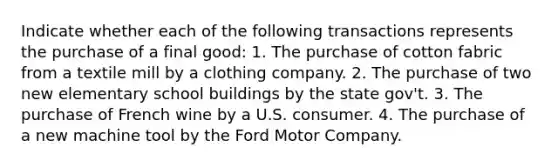 Indicate whether each of the following transactions represents the purchase of a final good: 1. The purchase of cotton fabric from a textile mill by a clothing company. 2. The purchase of two new elementary school buildings by the state gov't. 3. The purchase of French wine by a U.S. consumer. 4. The purchase of a new machine tool by the Ford Motor Company.