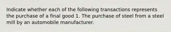 Indicate whether each of the following transactions represents the purchase of a final good 1. The purchase of steel from a steel mill by an automobile manufacturer.