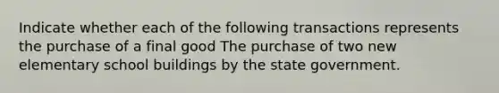 Indicate whether each of the following transactions represents the purchase of a final good The purchase of two new elementary school buildings by the state government.