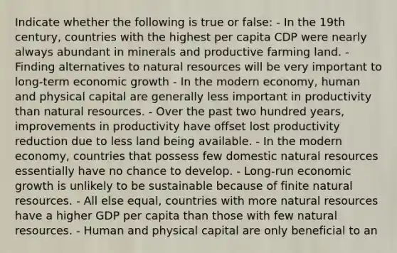 Indicate whether the following is true or false: - In the 19th century, countries with the highest per capita CDP were nearly always abundant in minerals and productive farming land. - Finding alternatives to natural resources will be very important to long-term economic growth - In the modern economy, human and physical capital are generally less important in productivity than natural resources. - Over the past two hundred years, improvements in productivity have offset lost productivity reduction due to less land being available. - In the modern economy, countries that possess few domestic natural resources essentially have no chance to develop. - Long-run economic growth is unlikely to be sustainable because of finite natural resources. - All else equal, countries with more natural resources have a higher GDP per capita than those with few natural resources. - Human and physical capital are only beneficial to an