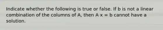 Indicate whether the following is true or false. If b is not a linear combination of the columns of A, then A x = b cannot have a solution.