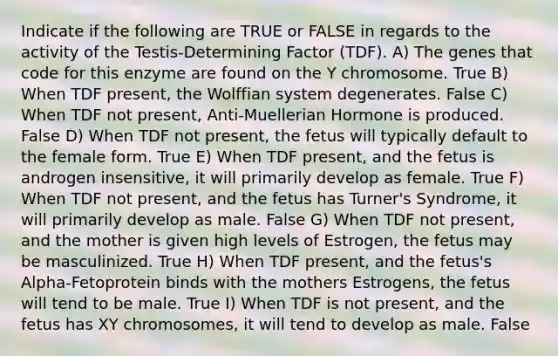 Indicate if the following are TRUE or FALSE in regards to the activity of the Testis-Determining Factor (TDF). A) The genes that code for this enzyme are found on the Y chromosome. True B) When TDF present, the Wolffian system degenerates. False C) When TDF not present, Anti-Muellerian Hormone is produced. False D) When TDF not present, the fetus will typically default to the female form. True E) When TDF present, and the fetus is androgen insensitive, it will primarily develop as female. True F) When TDF not present, and the fetus has Turner's Syndrome, it will primarily develop as male. False G) When TDF not present, and the mother is given high levels of Estrogen, the fetus may be masculinized. True H) When TDF present, and the fetus's Alpha-Fetoprotein binds with the mothers Estrogens, the fetus will tend to be male. True I) When TDF is not present, and the fetus has XY chromosomes, it will tend to develop as male. False