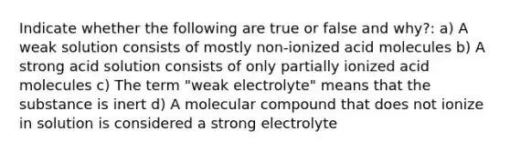 Indicate whether the following are true or false and why?: a) A weak solution consists of mostly non-ionized acid molecules b) A strong acid solution consists of only partially ionized acid molecules c) The term "weak electrolyte" means that the substance is inert d) A molecular compound that does not ionize in solution is considered a strong electrolyte