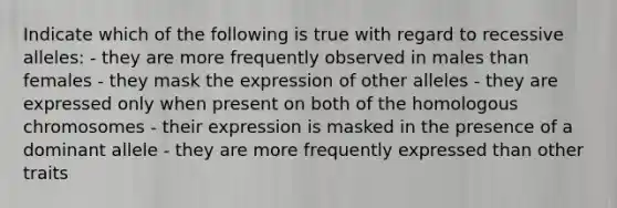 Indicate which of the following is true with regard to recessive alleles: - they are more frequently observed in males than females - they mask the expression of other alleles - they are expressed only when present on both of the homologous chromosomes - their expression is masked in the presence of a dominant allele - they are more frequently expressed than other traits