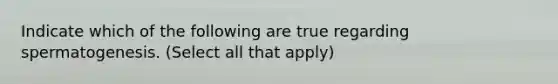 Indicate which of the following are true regarding spermatogenesis. (Select all that apply)