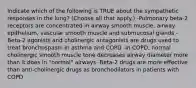 Indicate which of the following is TRUE about the sympathetic responses in the lung? (Choose all that apply.) -Pulmonary beta-2 receptors are concentrated in airway smooth muscle, airway epithelium, vascular smooth muscle and submucosal glands -Beta-2 agonists and cholinergic antagonists are drugs used to treat bronchospasm in asthma and COPD -In COPD, normal cholinergic smooth muscle tone decreases airway diameter more than it does in "normal" airways -Beta-2 drugs are more effective than anti-cholinergic drugs as bronchodilators in patients with COPD