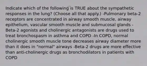 Indicate which of the following is TRUE about the sympathetic responses in the lung? (Choose all that apply.) -Pulmonary beta-2 receptors are concentrated in airway smooth muscle, airway epithelium, vascular smooth muscle and submucosal glands -Beta-2 agonists and cholinergic antagonists are drugs used to treat bronchospasm in asthma and COPD -In COPD, normal cholinergic smooth muscle tone decreases airway diameter more than it does in "normal" airways -Beta-2 drugs are more effective than anti-cholinergic drugs as bronchodilators in patients with COPD