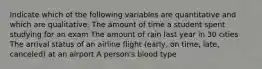 Indicate which of the following variables are quantitative and which are qualitative. The amount of time a student spent studying for an exam The amount of rain last year in 30 cities The arrival status of an airline flight (early, on time, late, canceled) at an airport A person's blood type