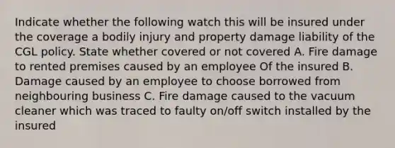 Indicate whether the following watch this will be insured under the coverage a bodily injury and property damage liability of the CGL policy. State whether covered or not covered A. Fire damage to rented premises caused by an employee Of the insured B. Damage caused by an employee to choose borrowed from neighbouring business C. Fire damage caused to the vacuum cleaner which was traced to faulty on/off switch installed by the insured