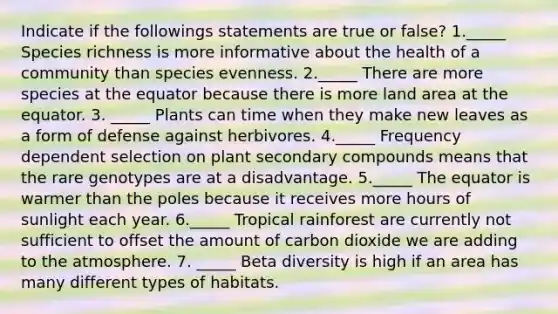 Indicate if the followings statements are true or false? 1._____ Species richness is more informative about the health of a community than species evenness. 2._____ There are more species at the equator because there is more land area at the equator. 3. _____ Plants can time when they make new leaves as a form of defense against herbivores. 4._____ Frequency dependent selection on plant secondary compounds means that the rare genotypes are at a disadvantage. 5._____ The equator is warmer than the poles because it receives more hours of sunlight each year. 6._____ Tropical rainforest are currently not sufficient to offset the amount of carbon dioxide we are adding to the atmosphere. 7. _____ Beta diversity is high if an area has many different types of habitats.