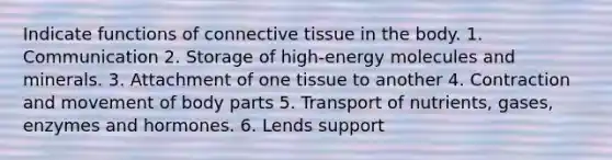 Indicate functions of connective tissue in the body. 1. Communication 2. Storage of high-energy molecules and minerals. 3. Attachment of one tissue to another 4. Contraction and movement of body parts 5. Transport of nutrients, gases, enzymes and hormones. 6. Lends support