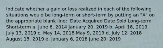 Indicate whether a gain or loss realized in each of the following situations would be long-term or short-term by putting an "X" on the appropriate blank line: ​ Date Acquired Date Sold Long-term Short-term a. June 6, 2014 January 20, 2019 b. April 18, 2019 July 13, 2019 c. May 14, 2018 May 9, 2019 d. July 12, 2018 August 15, 2019 e. January 6, 2018 June 20, 2019