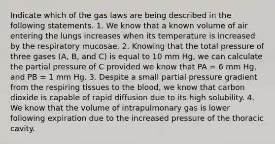 Indicate which of the gas laws are being described in the following statements. 1. We know that a known volume of air entering the lungs increases when its temperature is increased by the respiratory mucosae. 2. Knowing that the total pressure of three gases (A, B, and C) is equal to 10 mm Hg, we can calculate the partial pressure of C provided we know that PA = 6 mm Hg, and PB = 1 mm Hg. 3. Despite a small partial pressure gradient from the respiring tissues to the blood, we know that carbon dioxide is capable of rapid diffusion due to its high solubility. 4. We know that the volume of intrapulmonary gas is lower following expiration due to the increased pressure of the thoracic cavity.