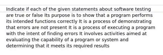 Indicate if each of the given statements about software testing are true or false Its purpose is to show that a program performs its intended functions correctly It is a process of demonstrating that errors are not present It is a process of executing a program with the intent of finding errors It involves activities aimed at evaluating the capability of a program or system and determining that it meets its required results