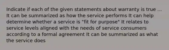 Indicate if each of the given statements about warranty is true ... It can be summarized as how the service performs It can help determine whether a service is "fit for purpose" It relates to service levels aligned with the needs of service consumers according to a formal agreement It can be summarized as what the service does