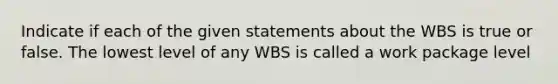 Indicate if each of the given statements about the WBS is true or false. The lowest level of any WBS is called a work package level