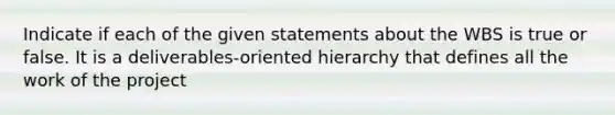 Indicate if each of the given statements about the WBS is true or false. It is a deliverables-oriented hierarchy that defines all the work of the project