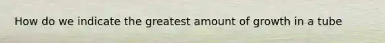 How do we indicate the greatest amount of growth in a tube