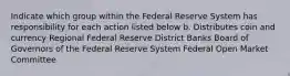 Indicate which group within the Federal Reserve System has responsibility for each action listed below b. Distributes coin and currency Regional Federal Reserve District Banks Board of Governors of the Federal Reserve System Federal Open Market Committee