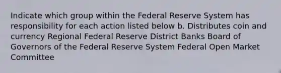 Indicate which group within the Federal Reserve System has responsibility for each action listed below b. Distributes coin and currency Regional Federal Reserve District Banks Board of Governors of the Federal Reserve System Federal Open Market Committee