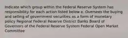 Indicate which group within the Federal Reserve System has responsibility for each action listed below e. Oversees the buying and selling of government securities as a form of monetary policy Regional Federal Reserve District Banks Board of Governors of the Federal Reserve System Federal Open Market Committee