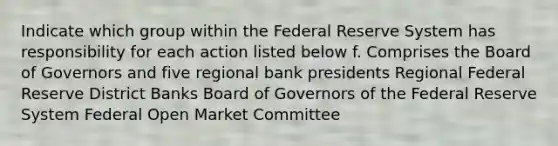 Indicate which group within the Federal Reserve System has responsibility for each action listed below f. Comprises the Board of Governors and five regional bank presidents Regional Federal Reserve District Banks Board of Governors of the Federal Reserve System Federal Open Market Committee