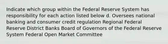 Indicate which group within the Federal Reserve System has responsibility for each action listed below d. Oversees national banking and consumer credit regulation Regional Federal Reserve District Banks Board of Governors of the Federal Reserve System Federal Open Market Committee