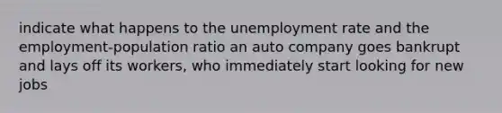 indicate what happens to the unemployment rate and the employment-population ratio an auto company goes bankrupt and lays off its workers, who immediately start looking for new jobs