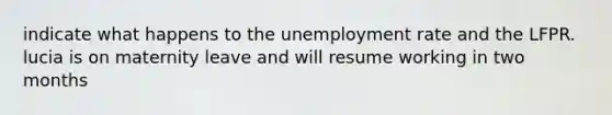 indicate what happens to the unemployment rate and the LFPR. lucia is on maternity leave and will resume working in two months