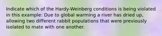 Indicate which of the Hardy-Weinberg conditions is being violated in this example: Due to global warming a river has dried up, allowing two different rabbit populations that were previously isolated to mate with one another.