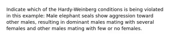 Indicate which of the Hardy-Weinberg conditions is being violated in this example: Male elephant seals show aggression toward other males, resulting in dominant males mating with several females and other males mating with few or no females.​