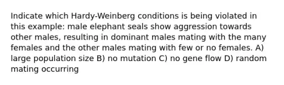 Indicate which Hardy-Weinberg conditions is being violated in this example: male elephant seals show aggression towards other males, resulting in dominant males mating with the many females and the other males mating with few or no females. A) large population size B) no mutation C) no gene flow D) random mating occurring