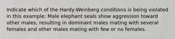 Indicate which of the Hardy-Weinberg conditions is being violated in this example: Male elephant seals show aggression toward other males, resulting in dominant males mating with several females and other males mating with few or no females.