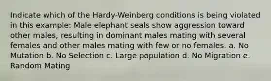 Indicate which of the Hardy-Weinberg conditions is being violated in this example: Male elephant seals show aggression toward other males, resulting in dominant males mating with several females and other males mating with few or no females. a. No Mutation b. No Selection c. Large population d. No Migration e. Random Mating