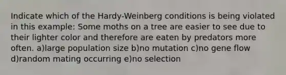 Indicate which of the Hardy-Weinberg conditions is being violated in this example: Some moths on a tree are easier to see due to their lighter color and therefore are eaten by predators more often. a)large population size b)no mutation c)no gene flow d)random mating occurring e)no selection